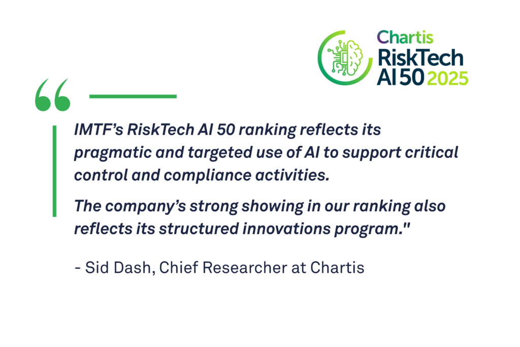 ‘IMTF’s RiskTech AI 50 ranking reflects its pragmatic and targeted use of AI to support critical control and compliance activities,’ said Sid Dash, Chief Researcher at Chartis. ‘The company’s strong showing in our ranking also reflects its structured innovations program.’